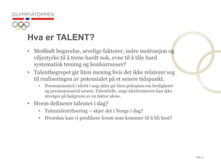 Side 4
Hva er TALENT?
? Medf?dt begavelse, arvelige faktorer, indre motivasjon og
viljestyrke til ? trene hardt nok, evne til ? t?le hard
systematisk trening og konkurranser?
? Talentbegrepet gir liten mening hvis det ikke relaterer seg
til realiseringen av potensialet p? et senere tidspunkt.
? Prestasjonsniv? i idrett i ung alder gir liten pekepinn om ferdigheter
og prestasjonsniv? senere. Talentfulle, unge idrettsut?vere kan ikke
utvelges p? bakgrunn av en faktor alene.
? Hvem definerer talentet i dag?
? Talentidentifisering C skjer det i Norge i dag?
? Hvordan kan vi predikere hvem som kommer til ? bli best?
 