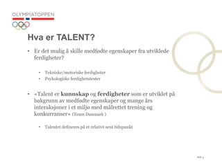 Side 5
Hva er TALENT?
? Er det mulig ? skille medf?dte egenskaper fra utviklede
ferdigheter?
? Tekniske/motoriske ferdigheter
? Psykologiske ferdighetstester
? ?Talent er kunnskap og ferdigheter som er utviklet p?
bakgrunn av medf?dte egenskaper og mange ?rs
interaksjoner i et milj? med m?lrettet trening og
konkurranser? (Team Danmark )
? Talentet defineres p? et relativt sent tidspunkt
 
