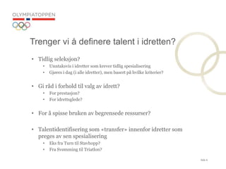 Side 6
? Tidlig seleksjon?
? Unntaksvis i idretter som krever tidlig spesialisering
? Gj?res i dag (i alle idretter), men basert p? hvilke kriterier?
? Gi r?d i forhold til valg av idrett?
? For prestasjon?
? For idrettsglede?
? For ? spisse bruken av begrensede ressurser?
? Talentidentifisering som ?transfer? innenfor idretter som
preges av sen spesialisering
? Eks fra Turn til Stavhopp?
? Fra Sv?mming til Triatlon?
Trenger vi ? definere talent i idretten?
 