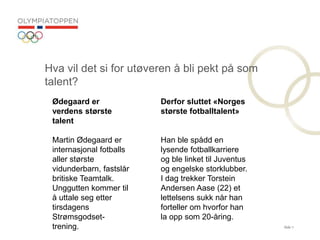 Side 7
Hva vil det si for ut?veren ? bli pekt p? som
talent?
Derfor sluttet ?Norges
st?rste fotballtalent?
Han ble sp?dd en
lysende fotballkarriere
og ble linket til Juventus
og engelske storklubber.
I dag trekker Torstein
Andersen Aase (22) et
lettelsens sukk n?r han
forteller om hvorfor han
la opp som 20-?ring.
?degaard er
verdens st?rste
talent
Martin ?degaard er
internasjonal fotballs
aller st?rste
vidunderbarn, fastsl?r
britiske Teamtalk.
Unggutten kommer til
? uttale seg etter
tirsdagens
Str?msgodset-
trening.
 