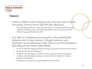 Side 8
Talent
? Talent er alltid et relativt begrep (som viser til at noen er bedre
enn andre), men de som er best blir ikke alltid best.
? Fordi utviklingsforl?p er sv?rt individuelle (for eksempel med hensyn til
vekst og modning) er det vanskelig ? predikere hvem som kommer til ?
utvikle seg opp og forbi alle andre
? Vi er ikke er i n?rheten av ? ta h?yde for disse individuelle
forl?pene n?r vi velger ut?vere, vi bygger systemer som
forsterker seg selv gjennom ? velge ut?vere som for eksempel er
f?dt tidlig p? ?ret (relativ alderseffekt)
? De som velges f?r tilgang til bedre trenings- og trenerressurser enn de andre.
? De f?r h?yere forventningspress
? Muligens overstimulerer vi ut?vere som er pekt p? ved for eksempel ?
redusere vekk naturlig motgang en ut?ver m? l?re ? takle for ? kunne
prestere p? toppniv?
? ? defineres som talent kan ogs? medf?re lavere innsats
 