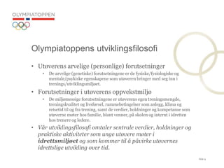 Side 9
? Ut?verens arvelige (personlige) forutsetninger
? De arvelige (genetiske) forutsetningene er de fysiske/fysiologiske og
mentale/psykiske egenskapene som ut?veren bringer med seg inn i
trenings/utviklingsmilj?et.
? Forutsetninger i ut?verens oppvekstmilj?
? De milj?messige forutsetningene er ut?verens egen treningsmengde,
treningskvalitet og livsf?rsel, rammebetingelser som anlegg, klima og
reisetid til og fra trening, samt de verdier, holdninger og kompetanse som
ut?verne m?ter hos familie, blant venner, p? skolen og internt i idretten
hos trenere og ledere.
? V?r utviklingsfilosofi omtaler sentrale verdier, holdninger og
praktiske aktiviteter som unge ut?vere m?ter i
idrettsmilj?et og som kommer til ? p?virke ut?vernes
idrettslige utvikling over tid.
Olympiatoppens utviklingsfilosofi
 
