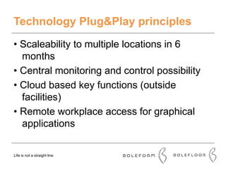 Technology Plug&Play principles
• Scaleability to multiple locations in 6
months
• Central monitoring and control possibility
• Cloud based key functions (outside
facilities)
• Remote workplace access for graphical
applications
Life is not a straight line
 