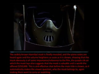 The widely known Hannibal mask is finally revealed, and the piano notes are heard again and the volume heightens as soon as it is shown, showing that the mask obviously is of some importance/relevance to the film, the purple silk on which the mask lays also suggests that the mask is valuable and is worth the offered $250,000. This is and effective shot before the main title is shown, as it automatically makes the viewer question, who the mask belongs to, again making them want to carry on watching. 