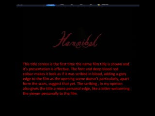 This title screen is the first time the name film title is shown and it’s presentation is effective. The font and deep blood red colour makes it look as if it was scribed in blood, adding a gory edge to the film as the opening scene doesn’t particularly, apart form the scars, suggest that yet. The scribing , in my opinion also gives the title a more personal edge, like a letter welcoming the viewer personally to the film. 