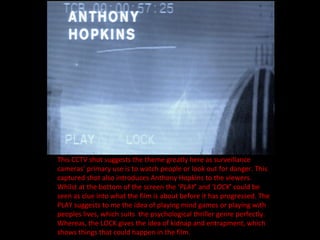 This CCTV shot suggests the theme greatly here as surveillance cameras’ primary use is to watch people or look out for danger. This captured shot also introduces Anthony Hopkins to the viewers. Whilst at the bottom of the screen the ‘ PLAY ’ and  ‘LOCK ’ could be seen as clue into what the film is about before it has progressed. The PLAY suggests to me the idea of playing mind games or playing with peoples lives, which suits  the psychological thriller genre perfectly. Whereas, the LOCK gives the idea of kidnap and entrapment, which shows things that could happen in the film. 