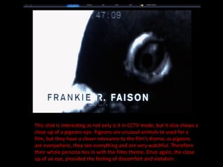 This shot is interesting as not only is it in CCTV mode, but it also shows a close up of a pigeons eye. Pigeons are unusual animals to used for a film, but they have a clever relevance to the film’s theme, as pigeons are everywhere, they see everything and are very watchful. Therefore their whole persona ties in with the films theme. Once again, the close up of an eye, provided the feeling of discomfort and violation. 