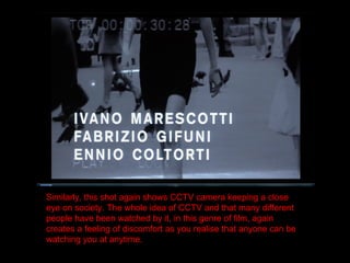 Similarly, this shot again shows CCTV camera keeping a close eye on society. The whole idea of CCTV and that many different people have been watched by it, in this genre of film, again creates a feeling of discomfort as you realise that anyone can be watching you at anytime. 