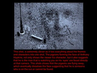 This shot, is extremely clever as it ties everything about the themes and characters into one shot. The pigeons forming the face of Anthony Hopkins, not only shows the viewer his character, but it also suggests that he is the man that is watching you as his ‘eyes’ are faced directly at that camera. This shots shows that the pigeons are flying away, which eventually dissolves the face suggesting that he is someone who is on the run or cannot be found. 