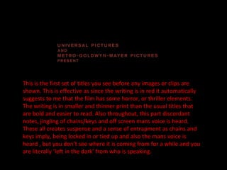 This is the first set of titles you see before any images or clips are shown. This is effective as since the writing is in red it automatically suggests to me that the film has some horror, or thriller elements. The writing is in smaller and thinner print than the usual titles that are bold and easier to read. Also throughout, this part discordant notes, jingling of chains/keys and off screen mans voice is heard. These all creates suspense and a sense of entrapment as chains and keys imply, being locked in or tied up and also the mans voice is heard , but you don’t see where it is coming from for a while and you are literally ‘left in the dark’ from who is speaking. 