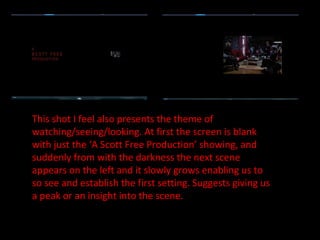 This shot I feel also presents the theme of watching/seeing/looking. At first the screen is blank with just the ‘A Scott Free Production’ showing, and suddenly from with the darkness the next scene appears on the left and it slowly grows enabling us to so see and establish the first setting. Suggests giving us a peak or an insight into the scene. 