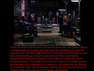 I chose this shot as not only does it present the theme well, as it appears that we are watching the conversation from afar, but it also establishes the setting an characters well. This shots suggests to me that the two men sitting down are not close friends as they are sitting far apart form each other, automatically suggesting that they had or will have a confrontation or maybe they are just business associates. The disabled man on the left, draws me in straight away as I want to know, what happened to him, why he is in the wheelchair, etc. Effective as it makes the viewer want to continue watching. Also the standing man seems to be the body guard creating an air of danger and suspense. 