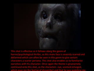 This shot is effective as it follows along the genre of horror/psychological thriller, as this mans face is severely scarred and deformed which can often be seen in this genre to give certain characters a scarier persona. This shot also enables us to familiarise ourselves with his character. Once again the theme is gruesomely continued onto this shot, as the characters  eye, seemed enlarged, which gave me the feeling of discomfort and that he was watching me. 