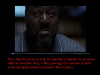 Much like the previous shot, this enables to familiarise ourselves with his character. Also, in this opening this character doesn’t smile and again tension is added to the situation. 