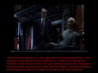 I felt this shot was effective as it also suggests the feel of being watched over, as the body guard is doing just that to the disabled man. In addition, the body guards character is shown fully for the first time, again allowing familiarisation. Throughout, this conversation , discordant piano notes have been edited in, can be heard softly in the back ground, but the music changes tune slowly as the scene progresses. 