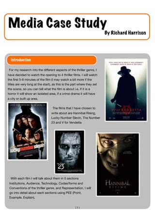 Media Case Study
                                                                         By Richard Harrison




  Introduction

For my research into the different aspects of the thriller genre, I
have decided to watch the opening to 4 thriller ﬁlms. I will watch
the ﬁrst 5-6 minutes of the ﬁlm (I may watch a bit more if the
titles are very long at the start), as this is the part where they set
the scene, so you can tell what the ﬁlm is about i.e. If it is a
horror it will show an isolated area, if a crime drama it will have
a city or built up area.


                                   The ﬁlms that I have chosen to
                                  write about are Hannibal Rising,
                                  Lucky Number Slevin, The Number
                                  23 and V for Vendetta




  With each ﬁlm I will talk about them in 5 sections
 Institutions, Audience, Technology, Codes/forms and
 Conventions of the thriller genre, and Representation. I will
 go into detail about each sections using PEE (Point,
 Example, Explain).


                                                    [1]
 