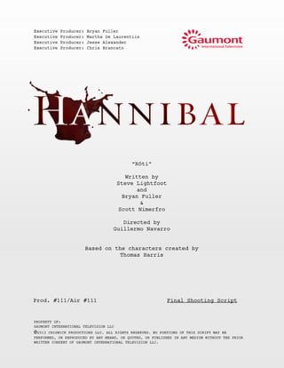 “Rôti”
Written by
Steve Lightfoot
and
Bryan Fuller
&
Scott Nimerfro
Directed by
Guillermo Navarro
Based on the characters created by
Thomas Harris
Prod. #111/Air #111 Final Shooting Script
PROPERTY OF:
GAUMONT INTERNATIONAL TELEVISION LLC
©2013 CHISWICK PRODUCTIONS LLC. ALL RIGHTS RESERVED. NO PORTIONS OF THIS SCRIPT MAY BE
PERFORMED, OR REPRODUCED BY ANY MEANS, OR QUOTED, OR PUBLISHED IN ANY MEDIUM WITHOUT THE PRIOR
WRITTEN CONSENT OF GAUMONT INTERNATIONAL TELEVISION LLC.
Executive Producer: Bryan Fuller
Executive Producer: Martha De Laurentiis
Executive Producer: Jesse Alexander
Executive Producer: Chris Brancato
 