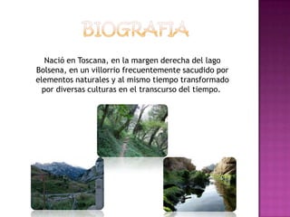 Nació en Toscana, en la margen derecha del lago
Bolsena, en un villorrio frecuentemente sacudido por
elementos naturales y al mismo tiempo transformado
  por diversas culturas en el transcurso del tiempo.
 