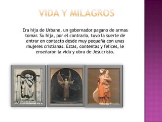 Era hija de Urbano, un gobernador pagano de armas
 tomar. Su hija, por el contrario, tuvo la suerte de
  entrar en contacto desde muy pequeña con unas
  mujeres cristianas. Estas, contentas y felices, le
       enseñaron la vida y obra de Jesucristo.
 