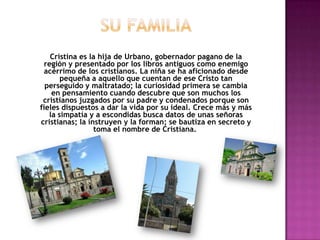 Cristina es la hija de Urbano, gobernador pagano de la
 región y presentado por los libros antiguos como enemigo
 acérrimo de los cristianos. La niña se ha aficionado desde
       pequeña a aquello que cuentan de ese Cristo tan
  perseguido y maltratado; la curiosidad primera se cambia
    en pensamiento cuando descubre que son muchos los
 cristianos juzgados por su padre y condenados porque son
fieles dispuestos a dar la vida por su ideal. Crece más y más
   la simpatía y a escondidas busca datos de unas señoras
cristianas; la instruyen y la forman; se bautiza en secreto y
                 toma el nombre de Cristiana.
 
