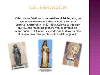 Celebran las Cristinas su onomástica el 24 de julio, en
    que se conmemora también la muerte de santa
Cristina la Admirable (1150-1224). Cuenta la tradición
  que cuando murió por primera vez, se levantó del
ataúd durante el funeral, diciendo que la devolvía Dios
  al mundo para rezar por las ánimas del purgatorio.
 