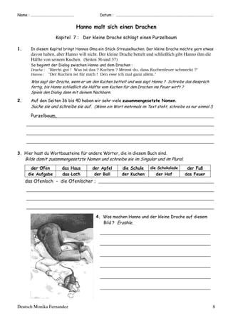 ;

%

(

!

>

$ %

:

%

"

%

'

davon haben, aber Hanno will nicht. Der kleine Drache bettelt und schließlich gibt Hanno ihm die
Hälfte von seinem Kuchen. (Seiten 36 und 37)
Drache :
Hanno :

"
"Riecht gut ! Was ist das ? Kuchen ? Meinst du, dass Kuchenfeuer schmeckt ?"
"Der Kuchen ist für mich ! Den esse ich mal ganz allein."

9
/

)

4E

!

*

$

BK

*

$

2

:

, 5

#

"
%

D

"

$
%

!

.

#

"

&"
' " +

>

'

%
%

L

%
%

,

>

:

'

' ("
-

%
%

%

.

)

%

%

"

%

*

%

M

%
#

Deutsch Monika Fernandez

7 "!

8

 