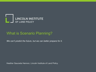 1
What is Scenario Planning?
We can’t predict the future, but we can better prepare for it.
Heather Sauceda Hannon, Lincoln Institute of Land Policy
 
