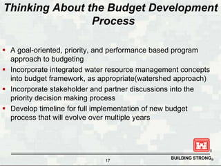 Thinking About the Budget Development
                Process

 A goal-oriented, priority, and performance based program
  approach to budgeting
 Incorporate integrated water resource management concepts
  into budget framework, as appropriate(watershed approach)
 Incorporate stakeholder and partner discussions into the
  priority decision making process
 Develop timeline for full implementation of new budget
  process that will evolve over multiple years




                                               BUILDING STRONG®
                             17
 