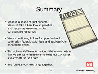 Summary
 We’re in a period of tight budgets.
  We must take a hard look at priorities
  and make sure we’re maximizing
  our available resources.

 We are continuing to look for opportunities to
  better align federal, state, local and public private
  partnership efforts.

 Through our CW transformation initiatives we believe
  that we can work together to optimize our CW water
  investments for the future.

 The future is ours to change together.

                                       16                 BUILDING STRONG®
 