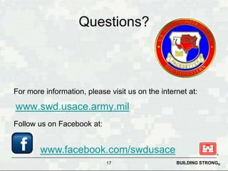 Questions?



For more information, please visit us on the internet at:

www.swd.usace.army.mil
Follow us on Facebook at:


        www.facebook.com/swdusace
                            17                    BUILDING STRONG®
 