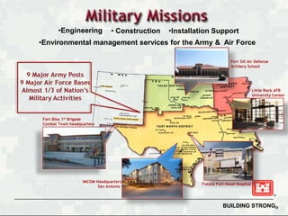 •Engineering            • Construction   •Installation Support
•Environmental management services for the Army & Air Force

                                                                         Fort Sill Air Defense
                                                                         Artillery School




                                                                                       Little Rock AFB
                                                                                       University Center




 Fort Bliss 1st Brigade
 Combat Team headquarters




                   IMCOM Headquarters
                                                           Future Fort Hood Hospital
                          San Antonio



                                                                     BUILDING STRONG®
 