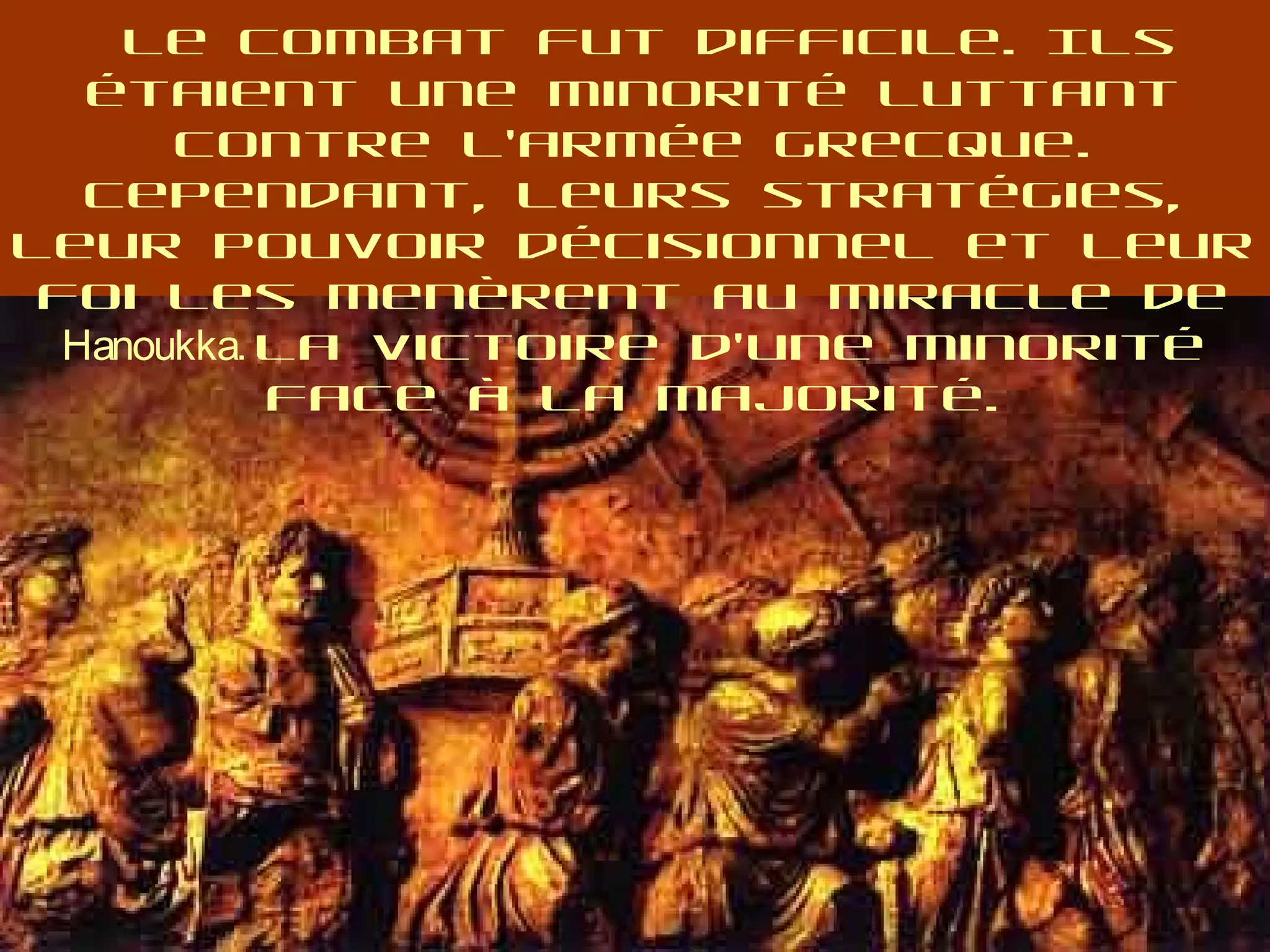 Le combat fut difficile. Ils
étaient une minorité luttant
contre l’armée grecque.
Cependant, leurs stratégies,
leur pouvoir décisionnel et leur
foi les menèrent au miracle de
Hanoukka. La victoire d’une minorité
face à la majorité.
 