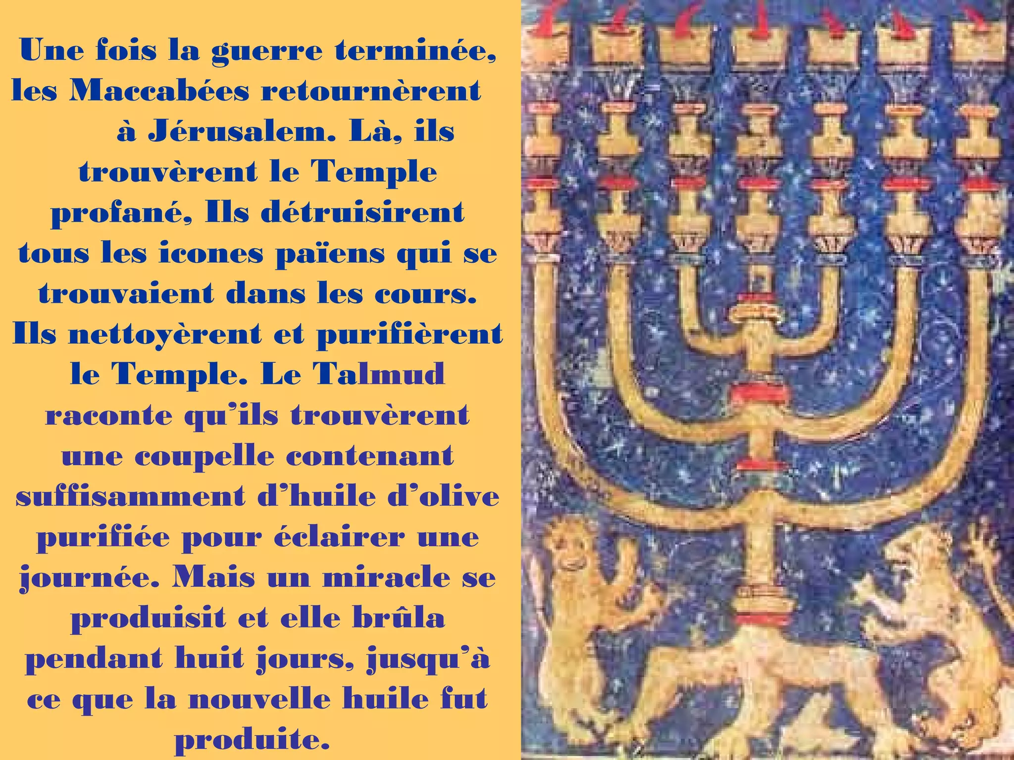 Une fois la guerre terminée,
les Maccabées retournèrent
à Jérusalem. Là, ils
trouvèrent le Temple
profané, Ils détruisirent
tous les icones païens qui se
trouvaient dans les cours.
Ils nettoyèrent et purifièrent
le Temple. Le Talmud
raconte qu’ils trouvèrent
une coupelle contenant
suffisamment d’huile d’olive
purifiée pour éclairer une
journée. Mais un miracle se
produisit et elle brûla
pendant huit jours, jusqu’à
ce que la nouvelle huile fut
produite.
 