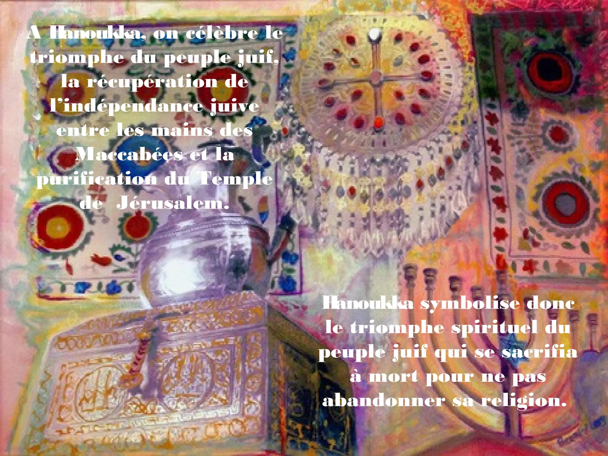 A Hanoukka, on célèbre le
triomphe du peuple juif,
la récupération de
l’indépendance juive
entre les mains des
Maccabées et la
purification du Temple
de Jérusalem.
Hanoukka symbolise donc
le triomphe spirituel du
peuple juif qui se sacrifia
à mort pour ne pas
abandonner sa religion.
 