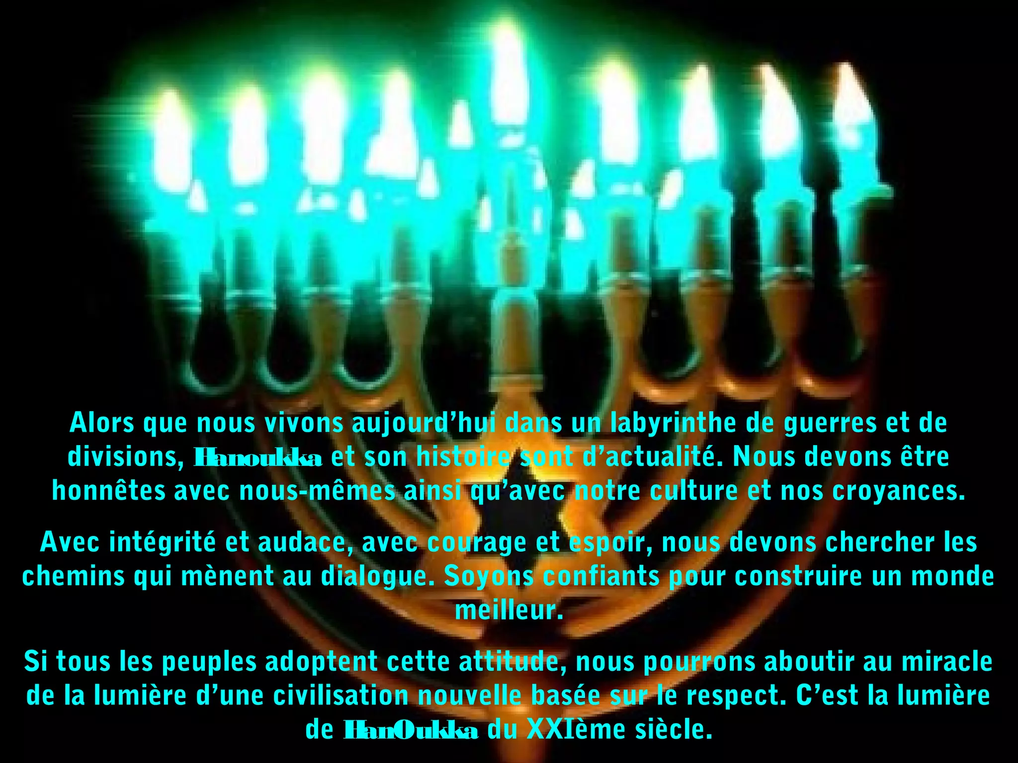 Alors que nous vivons aujourd’hui dans un labyrinthe de guerres et de
divisions, Hanoukka et son histoire sont d’actualité. Nous devons être
honnêtes avec nous-mêmes ainsi qu’avec notre culture et nos croyances.
Avec intégrité et audace, avec courage et espoir, nous devons chercher les
chemins qui mènent au dialogue. Soyons confiants pour construire un monde
meilleur.
Si tous les peuples adoptent cette attitude, nous pourrons aboutir au miracle
de la lumière d’une civilisation nouvelle basée sur le respect. C’est la lumière
de HanOukka du XXIème siècle.
 