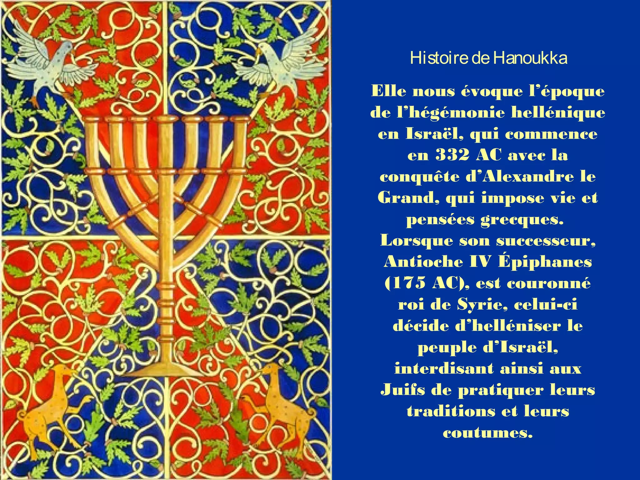 HistoiredeHanoukka
Elle nous évoque l’époque
de l’hégémonie hellénique
en Israël, qui commence
en 332 AC avec la
conquête d’Alexandre le
Grand, qui impose vie et
pensées grecques.
Lorsque son successeur,
Antioche IV Épiphanes
(175 AC), est couronné
roi de Syrie, celui-ci
décide d’helléniser le
peuple d’Israël,
interdisant ainsi aux
Juifs de pratiquer leurs
traditions et leurs
coutumes.
 