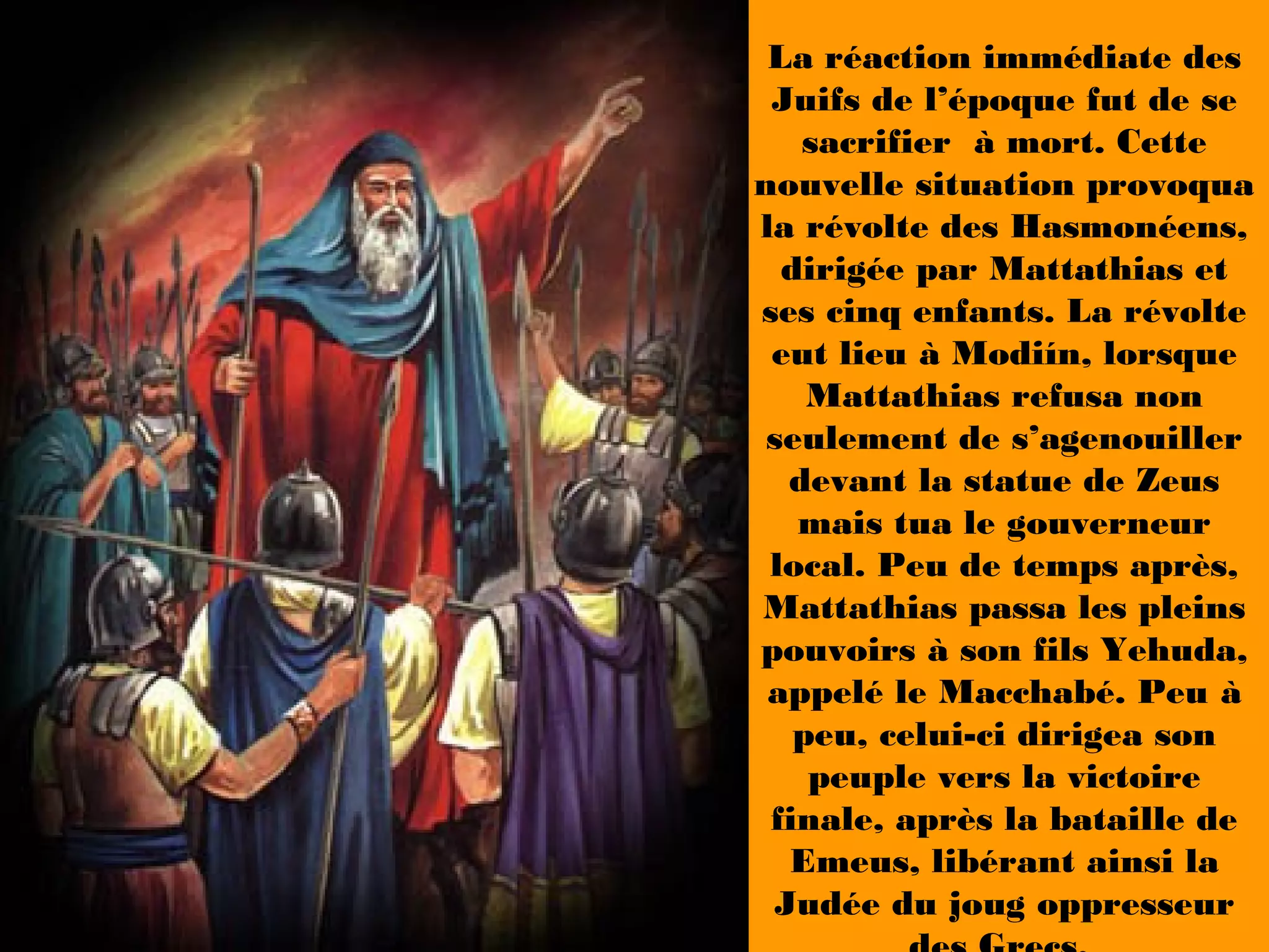 La réaction immédiate des
Juifs de l’époque fut de se
sacrifier à mort. Cette
nouvelle situation provoqua
la révolte des Hasmonéens,
dirigée par Mattathias et
ses cinq enfants. La révolte
eut lieu à Modiín, lorsque
Mattathias refusa non
seulement de s’agenouiller
devant la statue de Zeus
mais tua le gouverneur
local. Peu de temps après,
Mattathias passa les pleins
pouvoirs à son fils Yehuda,
appelé le Macchabé. Peu à
peu, celui-ci dirigea son
peuple vers la victoire
finale, après la bataille de
Emeus, libérant ainsi la
Judée du joug oppresseur
 
