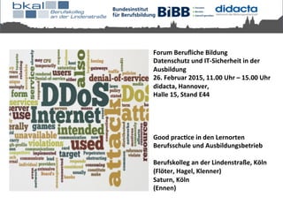 Forum	
  Beruﬂiche	
  Bildung	
  	
  
Datenschutz	
  und	
  IT-­‐Sicherheit	
  in	
  der	
  
Ausbildung	
  	
  
26.	
  Februar	
  2015,	
  11.00	
  Uhr	
  –	
  15.00	
  Uhr	
  	
  
didacta,	
  Hannover,	
  	
  
Halle	
  15,	
  Stand	
  E44	
  	
  
	
  
	
  
	
  
	
  
Good	
  pracKce	
  in	
  den	
  Lernorten	
  
Berufsschule	
  und	
  Ausbildungsbetrieb	
  
	
  
Berufskolleg	
  an	
  der	
  Lindenstraße,	
  Köln	
  
(Flöter,	
  Hagel,	
  Klenner)	
  
Saturn,	
  Köln	
  
(Ennen)	
  
	
  
 