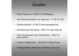 Quellen:

• Planet Hannover - 09.09.10, Zeit-Magazin

• Die Erbfreundschaften von Hannover - 11.08.10, FAZ

• Erbfreundschaft – 01.08.10 www.sprengsatz.de

• Die Hannover Connection - 29.07.10, www.wiwo.de

• Eine Freundschaft unter Prominenten – 29.07.10,
  www.welt.de

• In feiner Gesellschaft – 16.05.2010, Weser Kurier

• Hintergrundbild: Wikimedia Commons (cc-by-na)
 