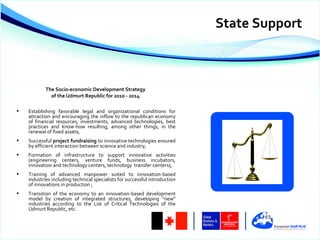State Support



            The Socio-economic Development Strategy
              of the Udmurt Republic for 2010 - 2014

•   Establishing favorable legal and organizational conditions for
    attraction and encouraging the inflow to the republican economy
    of financial resources, investments, advanced technologies, best
    practices and know-how resulting, among other things, in the
    renewal of fixed assets;
•   Successful project fundraising to innovative technologies ensured
    by efficient interaction between science and industry;
•   Formation of infrastructure to support innovative activities
    (engineering centers, venture funds, business incubators,
    innovation and technology centers, technology transfer centers);
•   Training of advanced manpower suited to innovation-based
    industries including technical specialists for successful introduction
    of innovations in production ;
•   Transition of the economy to an innovation-based development
    model by creation of integrated structures, developing “new”
    industries according to the List of Critical Technologies of the
    Udmurt Republic, etc.
 
