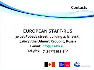 Contacts




     EUROPEAN STAFF-RUS
30 Let Pobedy street, building 2, Izhevsk,
   426033 the Udmurt Republic, Russia
         E-mail: info@es-bv.ru
        Тel./fax: +7 (3412) 933-560
 