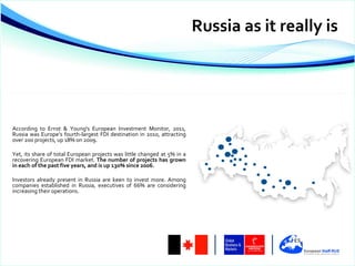 Russia as it really is




According to Ernst & Young's European Investment Monitor, 2011,
Russia was Europe’s fourth-largest FDI destination in 2010, attracting
over 200 projects, up 18% on 2009.

Yet, its share of total European projects was little changed at 5% in a
recovering European FDI market. The number of projects has grown
in each of the past five years, and is up 130% since 2006.

Investors already present in Russia are keen to invest more. Among
companies established in Russia, executives of 66% are considering
increasing their operations.
 