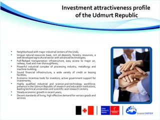 Investment attractiveness profile
                                                 of the Udmurt Republic




   Neighborhood with major industrial centers of the Urals;
   Unique natural-resources base, rich oil deposits, forestry resources, a
    well developed agricultural sector with advanced technologies;
   Full-fledged transportation infrastructure, easy access to major air,
    railway, road and river thoroughfares;
   Powerful industrial complex of processing industry, metallurgy and
    machine-building;
   Sound financial infrastructure, a wide variety of credit or leasing
    facilities;
   Economic Incentive tools for investors, active government support for
    investments;
   Highly qualified industrial and science-and-technology workforce,
    presence in the Udmurt Republic of research and education institutions,
    leading technical universities and scientific-and-research centers;
   Steady economic growth in recent years;
   Decent standards of living, high effective demand for various goods and
    services
 