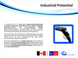 Industrial Potential



A successful mix of over 300 medium-sized businesses
and large enterprises operating in the Udmurt Republic
show effectiveness      and     stable corporate      culture
with high performance. The enterprises possess a highly
skilled and professional workforce that uses state-of-the-art
technologies and advanced machinery and equipment.
The foundations for achievement of high standards in quality
production were laid in the process of production for military
orders known for strict requirements for high quality
manufacturing standards worldwide.
The Udmurt Republic has a leading position in the market of
Russian branded consumer goods, holds a 80% market share
of Russian hunting & sporting firearms, considerable market
share in the special purpose vehicle industry, well-known for
its crude oil production.
 