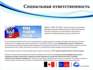 Социальная ответственность



                                                В 2010 г. ООО «ЕС-РУС» вошла в состав участников
                                                Общероссийского Общественного Фонда Развития
                                                России в качестве коллективного участника и
                                                учредителя Департамента труда и занятости



В составе Фонда Развития России 19 департаментов, охватывающих основные направления промышленного,
социального и инфраструктурного развития. 5 мая 2010 года был создан Департамент труда и занятости с
целью реализации ряда направлений программы «Кадровый резерв России» и оказания практической помощи
предприятиям всех сфер экономики в вопросе их насыщения высокопрофессиональными кадрами.

На настоящий момент силами Департамента труда и занятости ФРР трудоустроено более 5 тысяч человек.

Одним из важнейших направлений работы Департамента является создание высокопрофессионального
кадрового резерва, обучение и переподготовка персонала, содействие работодателям в подборе
специалистов нужного профиля. Главной целью работы Департамента труда и занятости мы видим создание в
нашей стране оптимальных условий для развития и эффективного использования трудовых ресурсов.
 