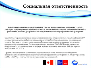 Социальная ответственность



   Компания принимает непосредственное участие в модернизации экономики страны,
участвует в формировании трудовой базы для развития социальной и кадровой политики в
   российских регионах, разрабатывает программы частно-государственного партнерства


С разгаром очередного кризиса наша компания вышла с предложением к главам субъектов РФ
создать частные центры обеспечения предприятий рабочей силой, которые одновременно
решали бы и задачу трудоустройства высвободившегося персонала, в связи с временным
сокращением производства. По решению данных вопросов ООО «EC-Рус» сегодня тесно
сотрудничает с органами госвласти в сфере труда и занятости населения (ЦЗН) в городах
присутствия «EC-РУС».

Проекты по повышению самостоятельности доходной части региональных бюджетов:
пополнение местного бюджета за счет налогов от заработной платы рабочих, трудоустроенных
в ООО «EC-РУС» - это то, что уже сегодня делается компанией.
 