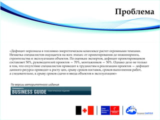 Проблема



«Дефицит персонала в топливно-энергетическом комплексе растет огромными темпами.
Нехватка специалистов ощущается на всех этапах: от проектирования до инжиниринга,
строительства и эксплуатации объектов. По оценкам экспертов, дефицит проектировщиков
составляет 50%, руководителей проектов — 70%, монтажников — 50%. Однако дело не только
в том, что отсутствие специалистов приводит к трудностям в реализации проектов — дефицит
данного ресурса приводит к росту цен, срыву сроков поставок, сроков выполнения работ,
а следовательно, к срыву сроков сдачи и ввода объектов в эксплуатацию»


По версии авторитетного издания
 