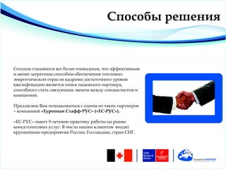 Способы решения


Сегодня становится все более очевидным, что эффективным
и менее затратным способом обеспечения топливно-
энергетической отрасли кадрами достаточного уровня
квалификации является поиск надежного партнера,
способного стать связующим звеном между специалистом и
компанией.

Предлагаем Вам познакомиться с одним из таких партнеров
– компанией «Еуропиан Стафф-РУС» («ЕС-РУС»).

«ЕС-РУС» имеет 9-летнюю практику работы на рынке
консалтинговых услуг. В число наших клиентов входят
крупнейшие предприятия России, Голландии, стран СНГ.
 