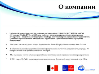 О компании



•   Российское представительство голландского холдинга EUROPEAN STAFF B.V. - ООО
    «Еуропиан Стафф-РУС» - с 2003 года работает по международной системе кадрового
    аутсорсинга - предоставления услуг по подбору персонала промышленным предприятиям.
    Головной офис компании находится на территории Евросоюза со штаб-квартирой в
    Амстердаме.

•   Сегодня в состав холдинга входит 6 филиалов и более 30 представительств по всей России.

•   В штате компании более 2000 высококвалифицированных рабочих специалистов, порядка 70
    профессиональных производственных мастеров.

•   Мы оказываем услуги крупным российским и евроазиатским промышленным предприятиям.

•   С 2011 года «EС-РУС» является официальным членом Всемирной рекрутинговой сети NPA.
 