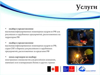 Услуги


•   подбор и предоставление
высококвалифицированных инженерных кадров из РФ для
российских и зарубежных предприятий, расположенных на
территории РФ

•   подбор и предоставление
высококвалифицированных инженерных кадров из РФ,
стран СНГ и Европы для российских и зарубежных
предприятий, расположенных за пределами РФ

•  поиск партнеров по подбору
иностранных специалистов для российских компаний,
имеющих или планирующих бизнес в других странах
 